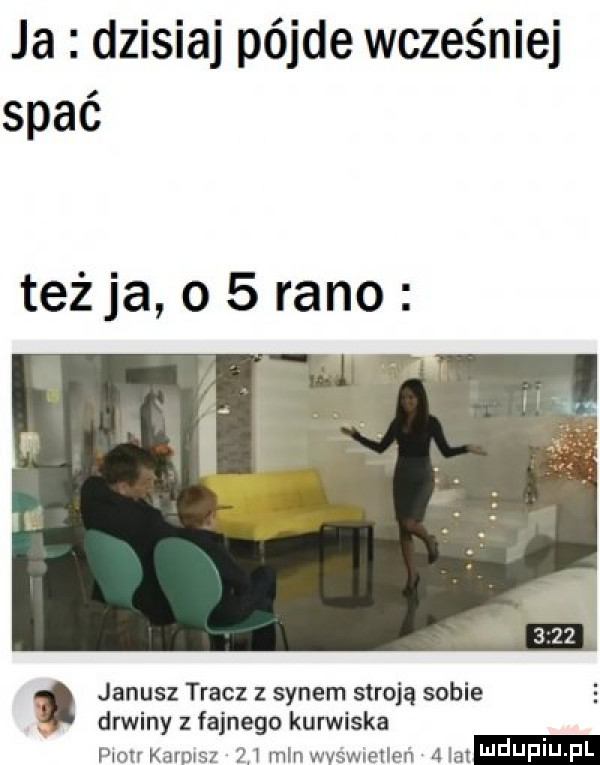 ja dzisiaj pójle wcześniej spać teżja o   rano janusz tracz synem stroją sobie drwiny fajnego kurwiska piotr kurpisz     min wvśwneilen   lat