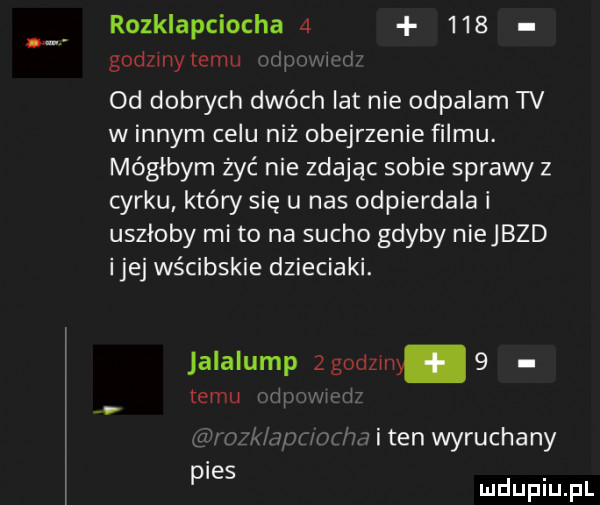 rozklapciocha       godzmytemu wn i. abakankami od dobrych dwóch lat nie odpalam tv w innym celu niż obejrzenie filmu. mógłbym żyć nie zdając sobie sprawy z cyrku który się u nas odpierdala i uszłoby mi to na sucho gdyby niejbzd ijej wścibskie dzieciaki. alalump zgodzmy   temu i w mm mam m h i ten wyruchany pies