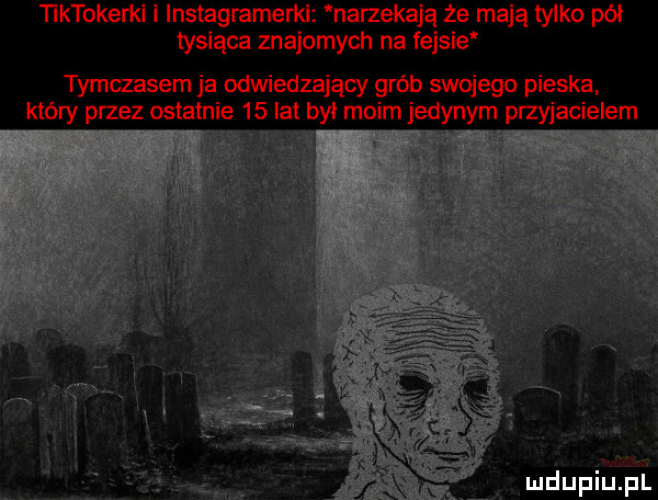 ktokerki i instagramerkl narzekają że mają tylko pół tysiąca znajomych na fejsie tymczasem ja odwiedzający grób swojego pieska który przez ostatnie   był moim jedynym przyjacielem a a