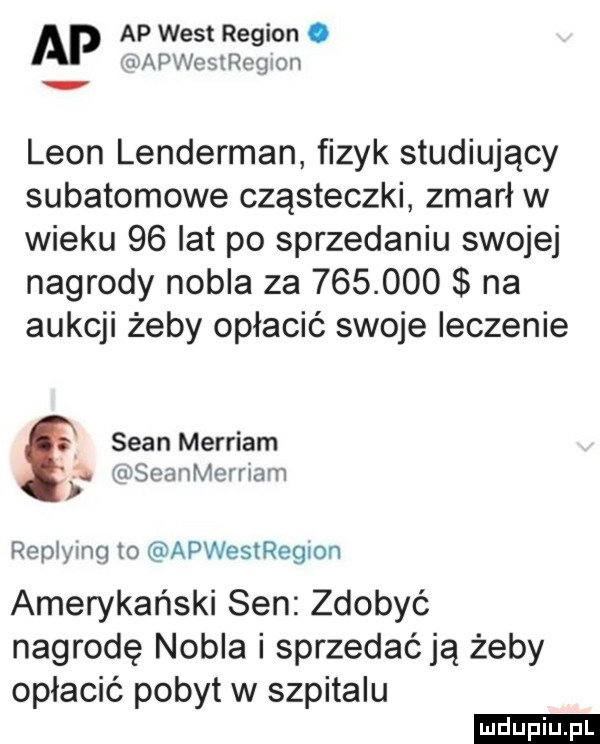 ap ap west region. vapweisegion. leon lenderman fizyk studiujący subatomowe cząsteczki zmarł w wieku    lat po sprzedaniu swojej nagrody nobla za         na aukcji żeby opłacić swoje leczenie sean merriam s u seanmernam reptymg to apwestregion amerykański sen zdobyć nagrodę nobla i sprzedaćją żeby opłacić pobyt w szpitalu