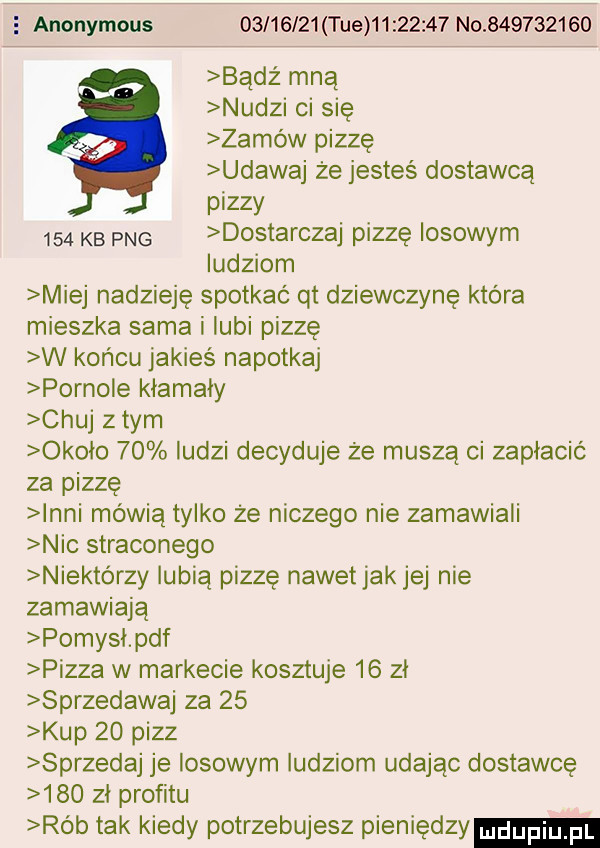 anonymous          tee          no           bądź mną nudzi ci się zamów pizzę udawaj że jesteś dostawcą pizzy     kb pbg dostarczaj pizzę losowym ludziom miej nadzieję spotkać qt dziewczynę która mieszka sama i lubi pizzę w końcu jakieś napotkaj pornole kłamały chuj z tym okolo    ludzi decyduje że muszą ci zaplacic za pizzę nai mewią tylko że niczego nie zamawiali nic straconego niektórzy lubią pizzę nawetjakjej nie zamawiają pomysl pdf pizza w markecie kosztuje    zl sprzedawaj za    kup    pizz sprzedaj je losowym ludziom udając dostawcę     zl profitu rób tak kiedy potrzebujesz pieniedzy