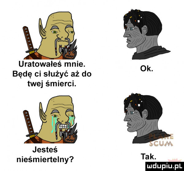 xl uratowałeś mnie. ok będę ci służyć aż do twej śmierci. jesteś nieśmiertelny tak