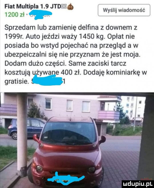 fiat multipla     judi ii e. w śl wiadomość      ziv y sprzedam lub zamienię delfina z downem z     r. auto jeździ waży      kg opłat nie posiada bo wstyd pojechać na przegląd a w ubezpeiczalni się nie przyznam że jest moja dodam dużo części. same zaciski tarcz kosztują uzywane     zł. dodaję kominiarkę w gratisie. l
