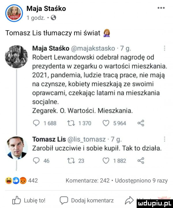 maja staśka   godz.   tomasz lis tłumaczy mi świat. maca staśka majakstasko   g. robert lewandowski odebrał nagrodę od prezydenta w zegarku o wartości mieszkania.      pandemia ludzie tracą prace nie mają na czynsze kobiety mieszkają ze swoimi oprawcami czekając latami na mieszkania socjalne zegarek  . wartości mieszkania. olas umm      tomasz lis iisjomasz   g zarobi uczciwie i sobie kopii tak to działa. o    l     o iehż o.     komentarze     udostępniono   razy b lubie to c dodaj komentarz