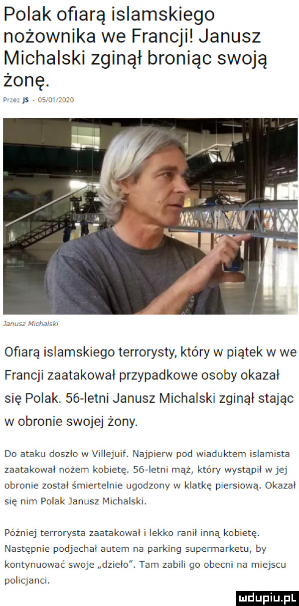 polak ofiarą islamskiego nożownika we francji janusz michalski zginął broniąc swoją żonę. rże js csmcnzn che     ofiarą islamskiego terrorysty który w piątek w we francji zaatakowal przypadkowe osoby okazał się polak. se letni janusz michalski zginal stając w obronie swojej żony. do ataku doszlo w villejuif. najpierw pod wiaduktern islamista zaatakowal nożem kobietę. sas letni mhz który wystapil w je obronie zostal śmiertelnie ugodzony w klatkę piersiową. okazal sie nim polak janusz michalski. później terrorysta zaatakowali lekko ram. inną kobiete. następnie podjechai autem na parking supermarketu by kontynuować swoje dz elo. tam zabili go obecni na miejscu policjanci