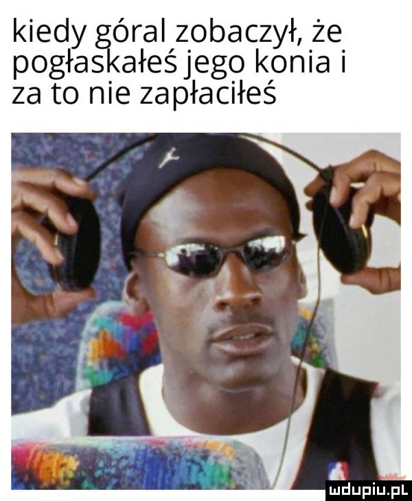 kiedy óral zobaczył że pogłos ałeśjego konia i za to nie zapłaciłeś a mdupiuipl