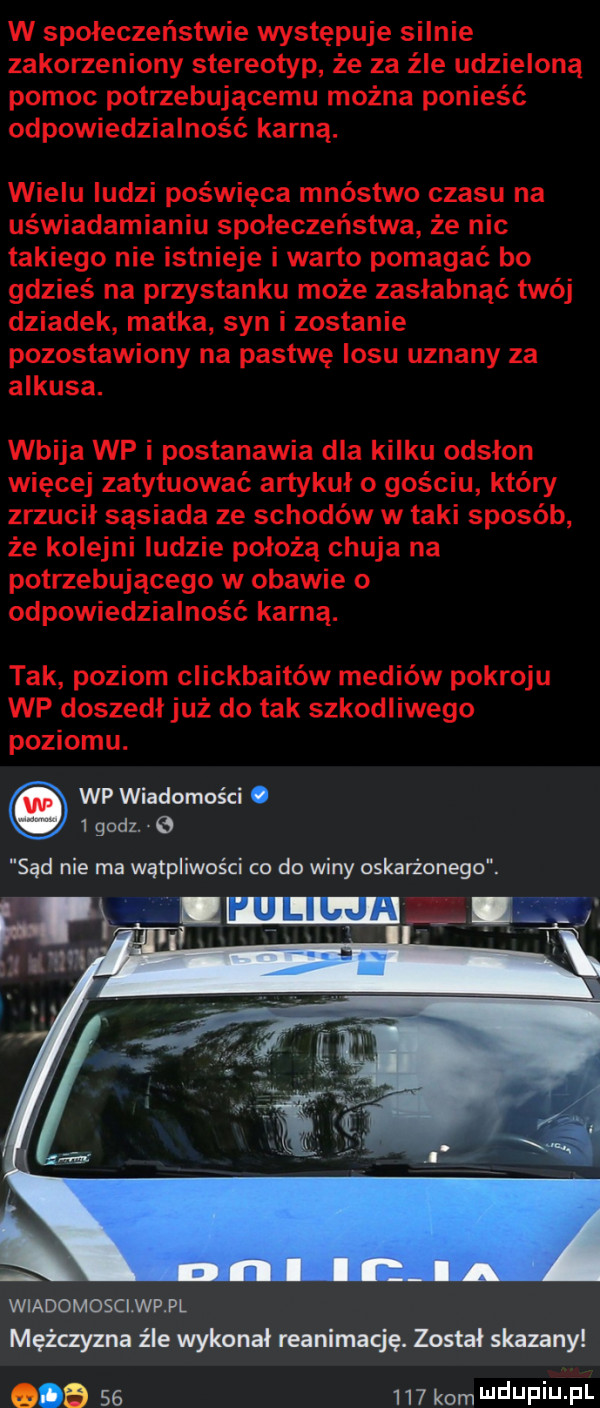 w społeczeństwie występuje silnie zakorzeniony stereotyp że za źle udzieloną pomoc potrzebującemu można ponieść odpowiedzialność karną. wielu ludzi poświęca mnóstwo czasu na uświadamianiu społeczeństwa że nic takiego nie istnieje i warto pomagać bo gdzieś na przystanku może zasłabnąć twój dziadek matka syn i zostanie pozostawiony na pastwę losu uznany za ankusa. wbija wp i postanawia dla kilku odsłon więcej zatytuować artykuł o gościu który zrzucił sąsiada ze schodów w taki sposób że kolejni ludzie położą chuja na potrzebującego w obawie o odpowiedzialność karna. tak poziom clickbaitów mediów pokroju wp doszedł już do tak szkodliwego poziomu. wiadomosci wp pl mężczyzna źle wykonał reanimację. został skazany            kom ndufiu fl