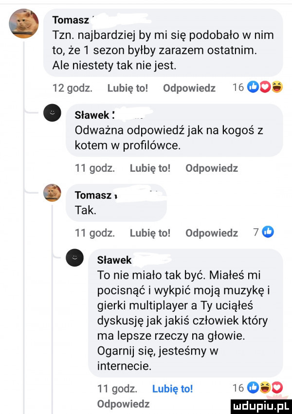 tomasz tan. najbardziej by mi się podobało w nim to że   sezon byłby zarazem ostatnim. ale niestety tak nie jest.    godz. lubię to odpowiedz    oo. abakankami slawek odważna odpowiedźjak na kogoś z kotem w profilówce.   godz. lunięto odpowiedz tomasz tak.    godz. lubię to odpowiedz  o. slawek to nie miało tak być. miałeś mi pocisnąó i wykpić moją muzykę i gierki multiplayer a ty uciąłeś dyskusję jakjakiś człowiek który ma lepsze rzeczy na głowie. ogarnij się jesteśmy w internecie.    godz. lubię to        www