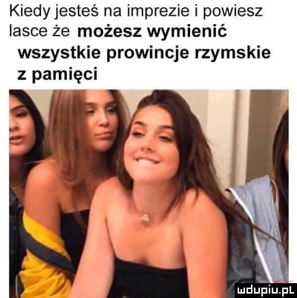 kiedy jesteś na imprezie i powiesz lasce że możesz wymienić wszystkie prowincje rzymskie z pamięci mdupiuąil