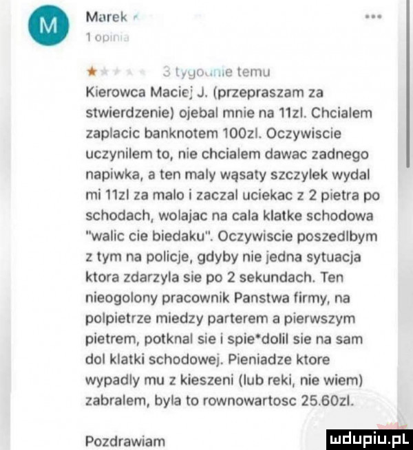 murek lm. momma emu kierowca maciej j. przepraszam za stwierdzenie oiebal mnie na   zl. chcialem zaplacic banknotem     i. oczywiscie uczynilem to nie chcialem dawac zadnego napinka a ten maly wąsaty szczypek wydal mi   zi za malo i zaczal uciekac z   pietra po schodach wolajac na cala klatke schodowa walic cie biedaku. oczywiscie poszedlbym z tym na policje gdyby nie jedna sytuacja ktora zdarzyla sie po   sekundach. ten nieogolony pracownik panstwa firmy na oolpietrze miedzy parterem a pierwszym pietrem poiknal sie i spie dolil sie na sam dol klatki schodowej. pieniadze ktore wypadly mu z kieszeni lub reki nie wiem zabralem byla to rownowartosc       . pozdrawiam m