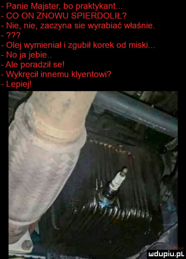 panie majster bo praktykant co on znowu spierdolił nie nie zaczyna sie wyrabiać właśnie olej wymieniał i zgubił korek od miskl. no ja jebie. ale poradził se wykręcił innemu klientowi lepiej