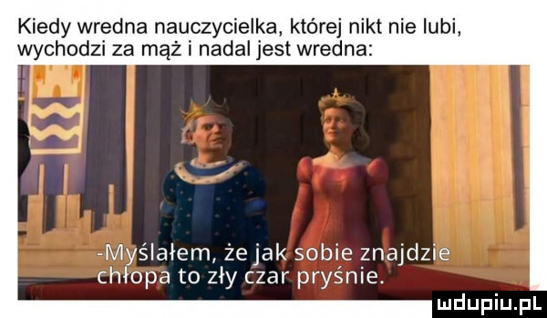 kiedy wredna nauczycielka której nikt nie lubi wychodzi za mąż i nadal jest wredna myślałem żejak sobie znajdzie chłopa to zły czar pryśnie