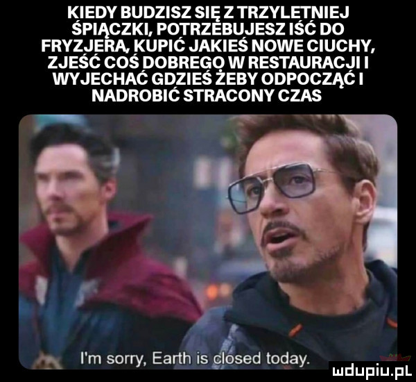 kiedy budzisz się z trzylęęniej spiączki potrzebujesz isc d  fryzjera kupic jakies nowe ciuchy zjesc cos dobrego w restauracji i wyjechac gdzieś żeby odpocząc i nadrobió stracony czas im sorry earth is glosed toddy