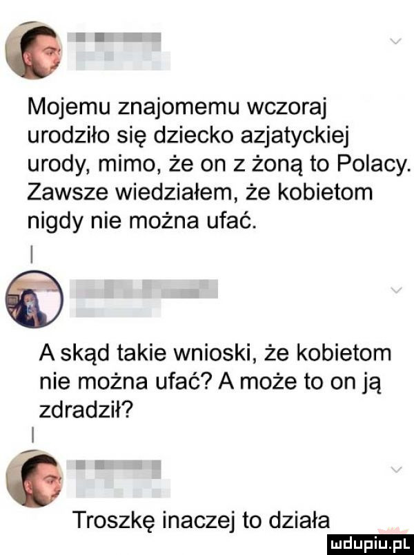 mojemu znajomemu wczoraj urodziło się dziecko azjatyckiej urody mimo że on z żoną to polacy. zawsze wiedziałem że kobietom nigdy nie można ufać. a skąd takie wnioski że kobietom nie można ufać a może to on ją zdradził i    troszkę inaczej to działa ludu iu. l