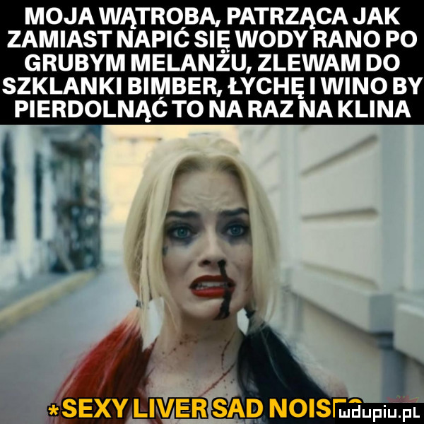 moja wątroba patrząca jak zamiast napic się wody rano po grubym melanżu zlewam do szklanki bimber łychę i wino by pierdolnąó to na raz na klina sad noiseeupqul