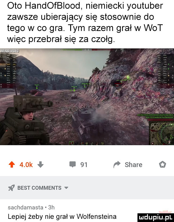 oto handofbiood niemiecki youtuber zawsze ubierający się stosownie do tego w co gra. tym razem grał w wot więc przebrał się za czołg. l    stare o   best comments v sachdamasia  h lepiej żeby nie grał w wolfensteina