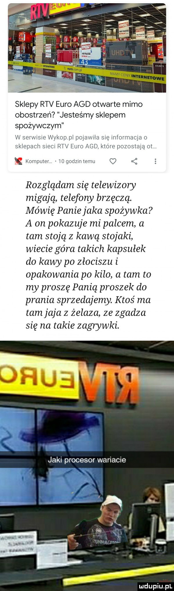 sklepy rtv euro agd otwarte mimo obostrzeń jesteśmy sklepem spożywczym w serwisie wykop pl pojawila się informacja o sklepach siecl rtv euro agd które pozostają ot.   komputer mgodzmemu c  rozglądam się telewizory migają telefony brzęczą. mówię paniejaka spożywka a on pokazuje mi palcem a tam stoją z kawą stojaki wiecie góra takich kapsułek do kawy po złociszu i opakowania po kilo a tam to my proszę panią proszek do prania sprzedajemy. ktoś ma tam jaja z żelaza ze zgadza się na takie zagrywki. jaki procesor wariacie