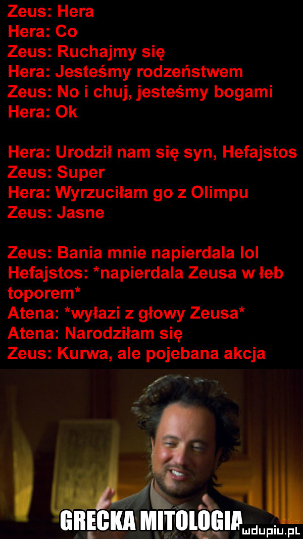 zeus hera hera co zeus ruchajmy się hera jesteśmy rodzeństwem zeus no i chuj jesteśmy bogami hera ok hera urodził nam się syn hefajstos zeus super hera wyrzuciłam go z olimpu zeus jasne zeus bania mnie napierdala lol hefajstos napierdala zeusa w łeb toporem atena wyłazi z głowy zeusa atena narodziłam się zeus kurwa ale pojebana akcja f mz grecka mlilllllgia ludupiu. pl