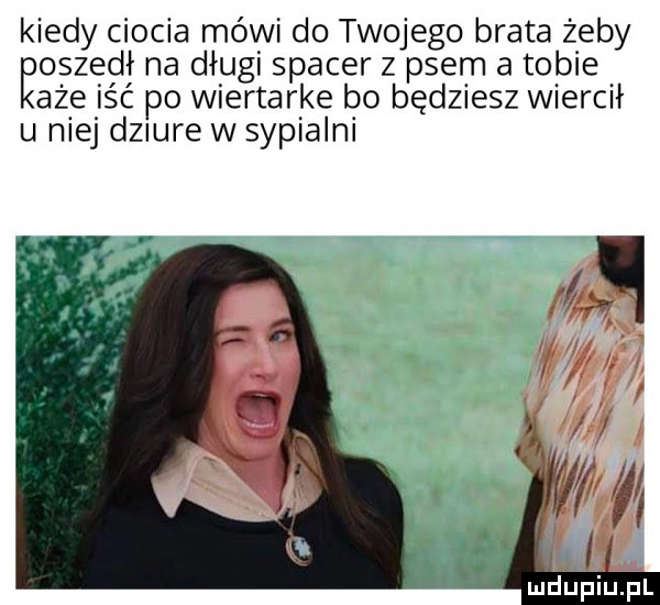 kiedy ciocia mówi do twojego brata żeby ęoszedł na długi spacer z psem a tobie aże iść po wiertarke bo będziesz wiercił u niej dziure w sypialni