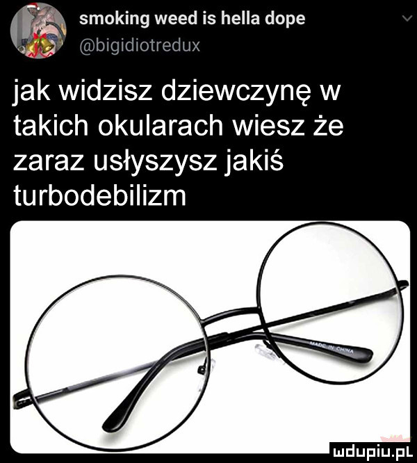 i smoking weed is halla doje    bigidxotredux jak widzisz dziewczynę w takich okularach wiesz że zaraz usłyszysz jakiś turbodebilizm