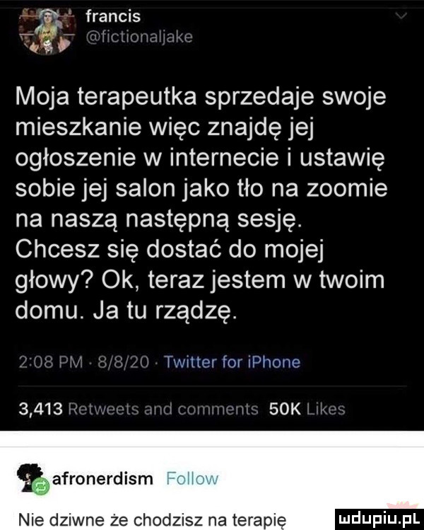 f francis t. w moja terapeutka sprzedaje swoje mieszkanie więc znajdę jej ogłoszenie w internecie i ustawie sobie jej salon jako tło na zoomie na naszą następną sesję. chcesz się dostać do mojej głowy ok terazjestem w twoim domu. ja tu rządce. twnter for iphone       i.   k afronerdism nie dziwne że chodzisz na terapię