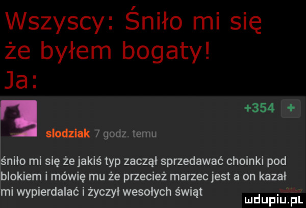 wszyscy śniło mi się że byłem bogaty ja     slodzlak   godz. temu nico mi się żejakiś typ zaczął sprzedawać choinki pod blokiem i mówię mu że przecież marzec jest a on kazał mi wypierdalać zoczył wesołych śmąt