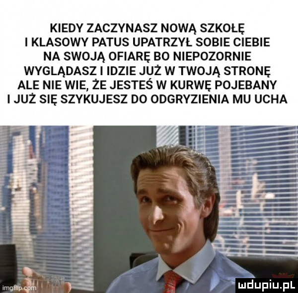 kiedy zaczynasz nową szkołę i klasowy patus upatrzył sobie ciebie na swoją ofiarę bo niepozornie wyglądasz i idzie już w twoją stronę ale nie wie że jesteś w kurwę pojebany i już się szykujesz do odgryzienia mu ucha luciupiupl