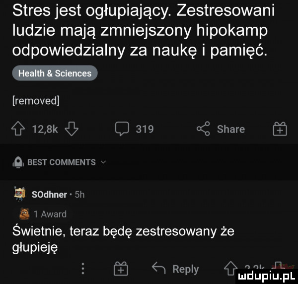 stres jest ogłupiający. zestresowani ludzie mają zmniejszony hipokamp odpowiedzialny za naukę i pamięć. removed     k q     a z stare q best comments   sodhner sn   award świetnie teraz będę zestresowany że głupieję il ą repry małpiupl