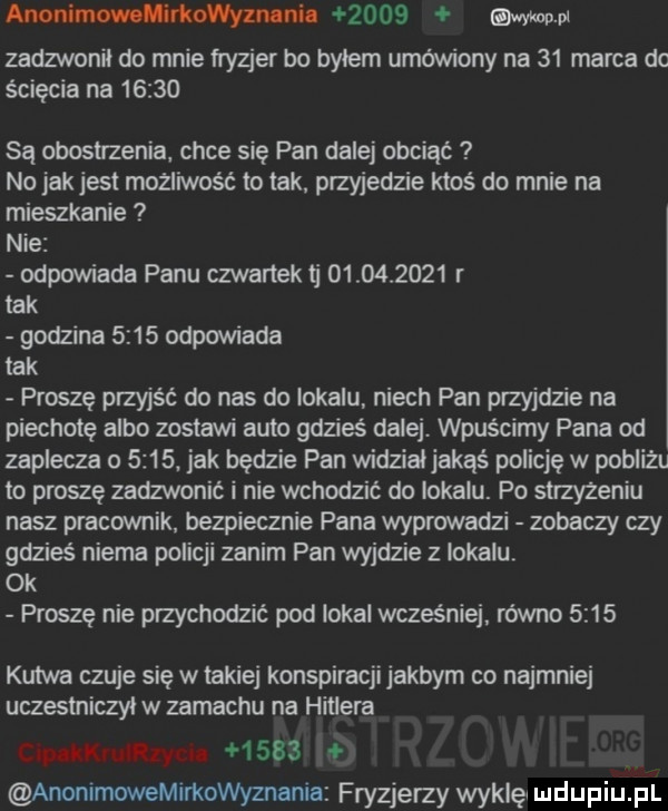 anonimowolivkowyznlnil      esw pl zadzwonil do mnie fryzjer bo bylem umówiony na    marca dc ścięcia na       są eposu zenia chce się pan dalej obciąć no jak jest mozliwosc to tak. przyjedzie ktoś do mnie na mieszkanie nie odpowiada panu czwartektj            r tak godzina      odpowiada tak proszę przyjść do nas do lokalu niech pan przyjdzie na piechotę albo zostawi auto gdzieś dalej. wpuscimy pana od zaplecza o     . jak będzie pan widzialjakqś policję w pobliżu to proszę zadzwonić i nie wchodzić do lokalu. po suzyzeniu nasz pracownik. bezpiecznie pana wyprowadzi zobaczy czy gdzieś niema policji zanim pan wyjdzie z lokalu ok proszę nie przychodzić pod lokal wcześniej. rowno      kutwa czuje się w lakiej konspiracji jakbym co najmniej uczestniczyl w zamachu na hitlera c p lkruliiyun        anonimowemirkowyznania fryzjerzy wyklęl i ildijpiij pl