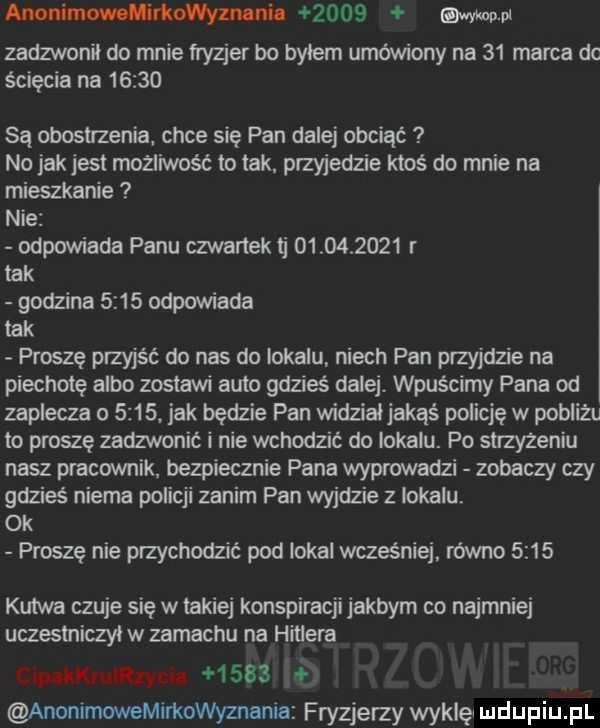 anonimowolivkowyznlnil      esw pl zadzwonil do mnie fryzjer bo bylem umówiony na    marca dc ścięcia na       są eposu zenia chce się pan dalej obciąć no jak jest mozliwosc to tak. przyjedzie ktoś do mnie na mieszkanie nie odpowiada panu czwartektj            r tak godzina      odpowiada tak proszę przyjść do nas do lokalu niech pan przyjdzie na piechotę albo zostawi auto gdzieś dalej. wpuscimy pana od zaplecza o     . jak będzie pan widzialjakqś policję w pobliżu to proszę zadzwonić i nie wchodzić do lokalu. po suzyzeniu nasz pracownik. bezpiecznie pana wyprowadzi zobaczy czy gdzieś niema policji zanim pan wyjdzie z lokalu ok proszę nie przychodzić pod lokal wcześniej. rowno      kutwa czuje się w lakiej konspiracji jakbym co najmniej uczestniczyl w zamachu na hitlera c p lkruliiyun        anonimowemirkowyznania fryzjerzy wyklęl i ildijpiij pl