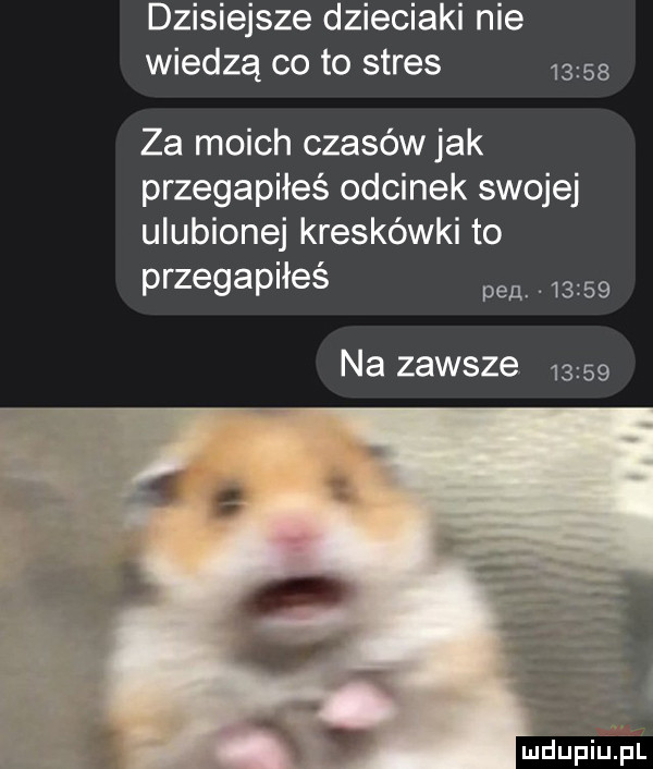 dzisiejsze dzieciaki nie wiedzą co to stres       za moich czasów jak przegapiłeś odcinek swojej ulubionej kreskówki to przegapiłeś pen. abakankami       na zawsze