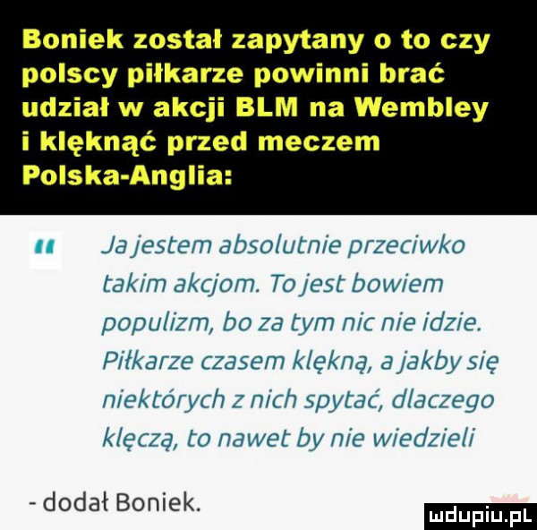 boniek został zapytany o to czy polscy pilkarze powinni brać udział w akcji blm na wembley i klęknąć przed meczem polska anglia jajesrem absolutnie przeciw a takim akcjom. tojest baw em populizm b  za tym nic nie idzie. piłkarze czasem k ęknę ajaksy sic niektórych z nich spylać d chojo k ęfzq to nawet by nie w edz e i dodał boniek