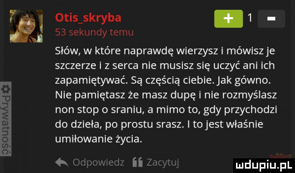 otisiskryba      sekundy temu słów w które naprawdę wierzysz i mówisz je szczerze i z serca nie musisz się uczyć ani ich zapamiętywać. sa częścią ciebie ak gówno. nie pamiętasz ze masz dupę i nie rozmyślasz non stop o sraniu. a mimo to gdy przychodzi do dzieła po prestu srasz. i tojest właśnie umiłowanie życia. ii