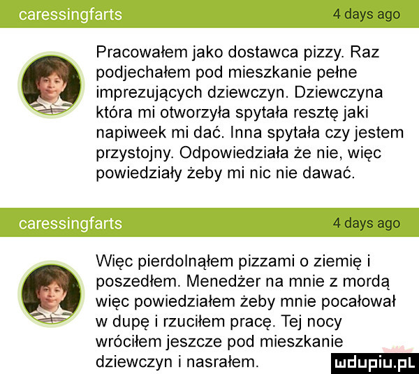 dans ago pracowałem jako dostawca pizzy. raz podjechałem pod mieszkanie pełne imprezujących dziewczyn. dziewczyna która mi otworzyła spytała resztę jaki napiweek mi dać. inna spytała czyjesiem przystojny. odpowiedziała że nie wiec powiedziały żeby mi nic nie dawać.   dans ago więc pierdolnąłem pizzami o ziemię i poszedłem. menedżer na mnie z mordą wiec powiedziałem żeby mnie pocałował w dupę i rzuciłem pracę. tej nocy wróciłem jeszcze pod mieszkanie dziewczyn i nasrałem