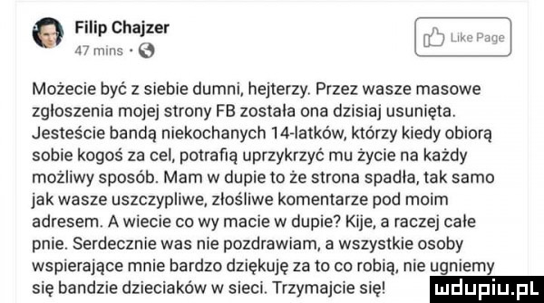 filip chajder    mms możecie być z siebie dumni hejterzy przez wasze masowe zgloszenia mojej strony fb zostala ona dzisiaj usunięta. jesteście bandą niekochanych    iatków którzy kiedy obiera sobie kogoś za cel potrafią uprzykrzyć mu życie na każdy możliwy sposób. mam w dupie to że strona spadla tak samo jak wasze uszczypliwe znos liwe komentarze pod moim adresem. a wiecie co wy macie w dupie kije. a raczej cale pnie. serdecznie was nie pozdrawiam a wszystkie osoby wspierające mnie bardzo dziękuję za to co robią nie ugniemy sie bandzie dzieciaków w sieci trzymajcie się