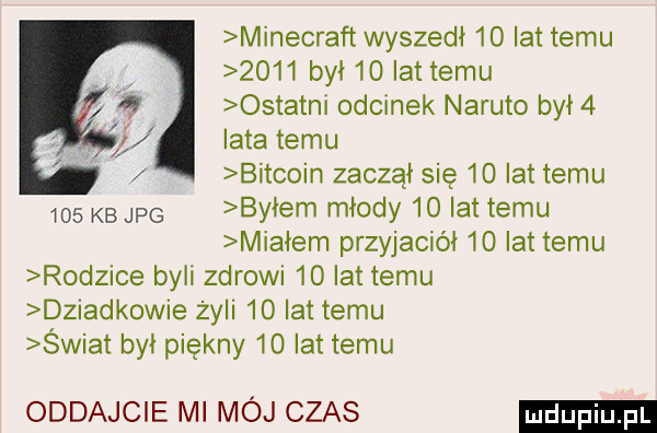 minecraft wyszedł    lat temu      był    lat temu ostatni odcinek nakuto był   iata temu bitcoin zaczął się    lat temu     kbjpg byłem młody    lat temu miałem przyjaciół    lat temu rodzice byli zdrowi  o lat temu dziadkowie zyli    lat temu swiat był piękny    lat temu oddajcie ml mój czas