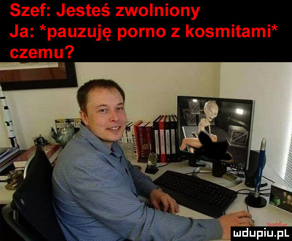 szef jesteś zwolniony ja pauzuję porno z kosmitami czemu