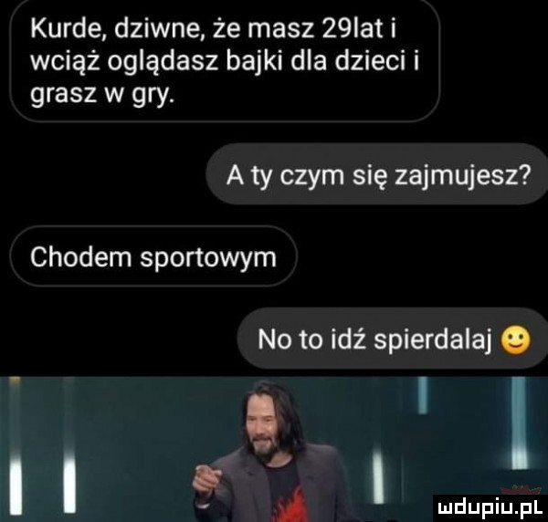 kurde dziwne że masz   ikt i wciąż oglądasz bajki dla dzieci i grasz w gry. a ty czym się zajmujesz chodem sportowym no to idź spierdalaj o i i a