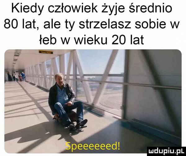 kiedy człowiek żyje średnio    lat ale ty strzelasz sobie w