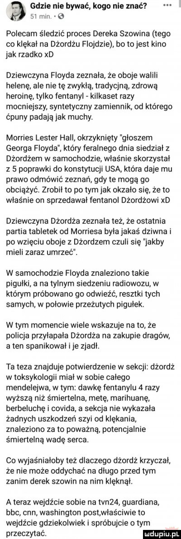 gdzie nie bywać kogo nie znać    min   polecam śledzić proces deneka słowina tego co klękał na dżordżu floydzie bo tojest kino jak rzadko xd dziewczyna floyda zeznała że oboje walili helenę ale nie te zwykłą tradycjną zdrową heroinę tylko fentanyl kilkaset razy mocniejszy. syntetyczny zamiennik. od którego ćpuny padają jak muchy. morries lester hall okrzyknięty groszem georga floyda który feralnego dnia siedział z dżordżem w samochodzie właśnie skorzystał z   poprawki do konstytucji usa która daje mu prawo odmówić zeznań gdy te mogą go obciążyć. zrobil to po tym jak okzalo się że to właśnie on sprzedawał fentanol dżordżowi xd dziewczyna dżordża zeznała też. że ostatnia partia tabletek od morriesa była jakaś dziwna i po wzięciu oboje z dżordzem czuli się jakby mieli zaraz umrzeć. w samochodzie floyda znaleziono takie pigułki a na tylnym siedzeniu radiowozu w którym próbowano go odwieźć resztki tych samych w połowie przeżutych pigułek. w tym momencie wiele wskazuje na to że policja przyłapała dźordża na zakupie dragów a ten spanikował i je zjadł. ta teza znajduje potwierdzenie w sekcji dżordż w toksykologii mial w sobie calego mendelejwa w tym dawkę fentanylu   razy wyższą niż śmiertelna metę marihuanę berbeluchę i covida a sekcja nie wykazała żadnych uszkodzeń szyi od klękania znaleziono za to poważną potencjalnie śmiertelną wadę serca. co wyjaśniałoby też dlaczego dżordż krzyczał. ze nie może oddychać na długo przed tym zanim derek słowin na nim klęknął. a teraz wejdźcie sobie na tvn   gwardiana bbc cnn washington post właściwie to wejdźcie gdziekolwiek i spróbujcie o tym przeczytać