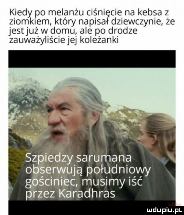 kiedy po melanżu ciśnięcie na kebsa z ziomkiem który napisał dziewczynie że jestjuż w domu ale po drodze zauważyliściejej koleżanki szpiedzy sarumana obserwują południowy gościniec musimy iść przez karadhras