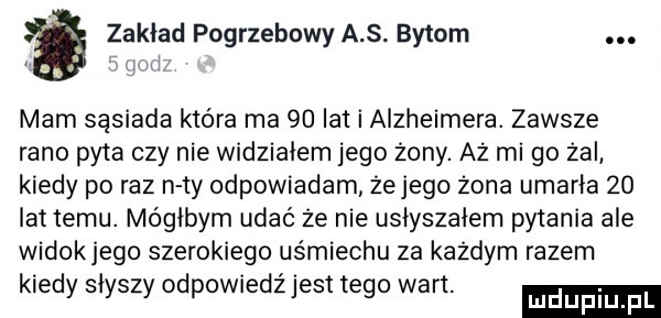 zakład pogrzebowy a s. bytom. mam sąsiada która ma    lat i alzheimera. zawsze rano pyta czy nie widziałem jego żony. aż mi go żal kiedy po raz n ty odpowiadam żejego żona umarła    lat temu. mógłbym udać że nie usłyszałem pytania ale widokjego szerokiego usmiechu za każdym razem kiedy słyszy odpowiedź jest tego wart. luduplu