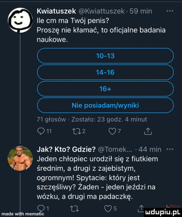 kwiatuszek kwiattuszek    min ile cm ma twój penis proszę nie kłamać to oficjalne badania naukowe.  a       nie posiadam wyniki    głosów zostało    godz   mmut qh l     i jak kto gdzie tomek.    min é jeden chłopiec urodził się z fiutkiem średnim a drugi z zajebistym ogromnym spytacie który jest szczęśliwy żaden jeden jeździ na wózku a drugi ma padaczkę.   u q   made with memauc mduplu pl
