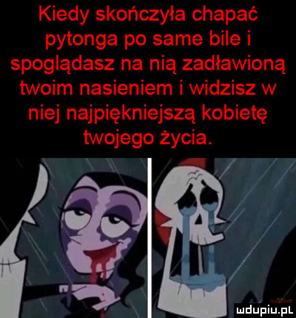 kiedy skończyła chapać pytonga po same bile i spoglądasz na nią zadławioną twoim nasieniem i widzisz w niej najpiękniejszą kobietę twojego życia