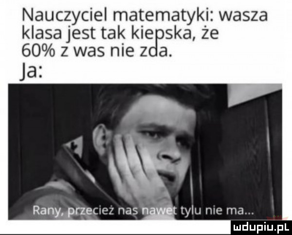 nauczyciel matematyki. wasza klasajest tak kie ska ze    z was nie z a. ja   fc i rany rzec ez nas na tylu me ma. eidupiiupl