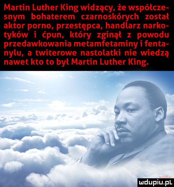 martin luther king widzący że współcze swym bohaterem czarnoskórych został aktor porno przestępca handlarz nerko tyków i ćpun który zginął z powodu przedawkowania metamfetaminy i fanta nelu a twiterowe nastolatki nie wiedzą nawet kto to był martin luther king. f     ludu iu. l k