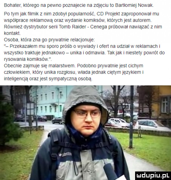 bohater którego na pewno poznarecre na zalęcru to eamome nowak po tym jak mak   mm zdobyl popularnośc cd projekt zaproponowat mu wspolpr abe rektamoma oraz wyoame komrkso v. których jest autorem rowniez dystrybutor semu tumb ratler cenega próbowat nawtazac z mm kontakt osoba która zna go prmalme relaqonuje l pmakazarem mu sporo próśb o mwaav i eden na udztat v reklamach i wszystkc rraxture jednakomu ubka odmawia tak jak r mestety powrót do ryscmama kcmrksow obecne zarmule się malarstwem podobno prvwatme jasi crcnym cztowrekrem ktow unixa rozgłosu mada jednak cretym ręzykremr mteugenqą oraz j s sympatyczną osobą