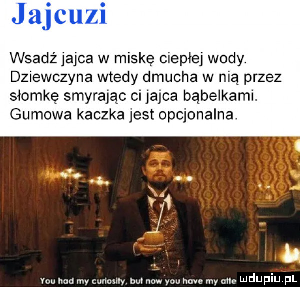 jajcuzi wsadź jajca w miskę ciepłej wody. dziewczyna wtedy dmucha w nią przez słomkę smyrając ci jajca bąbelkami. gumowa kaczka jest opcjonalna. tak x.   y-u hdd my cuńoxiły but now y-u hace my om