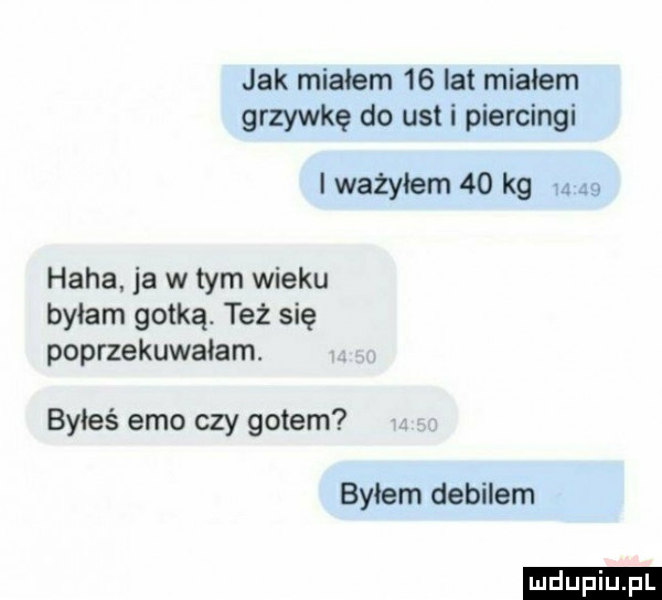 jak miałem    lat miałem grzywkę do ust i piercingi l ważyłam    kg       haba ja w tym wieku byłam gotką. też się poprzekuwaiam. byłeś emo czy gocem byłem debilem ludu iu. l