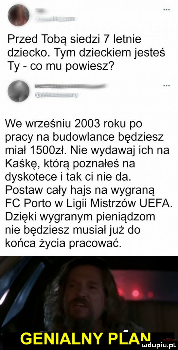 przed tobą siedzi   letnie dziecko. tym dzieckiem jesteś ty co mu powiesz o we wrześniu      roku po pracy na budowlance będziesz miał      ł. nie wydawaj ich na kaśkę którą poznałeś na dyskotece i tak ci nie da. postaw cały hajs na wygraną fc porto w ligii mistrzów uefa. dzięki wygranym pieniądzom nie będziesz musiał już do końca życia pracować. abakankami genialny pl am